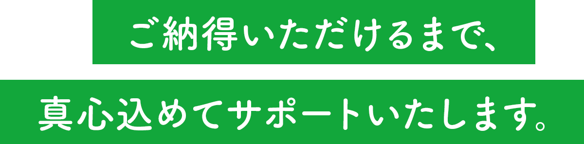 ご納得いただけるまで、真心込めてサポートいたします。